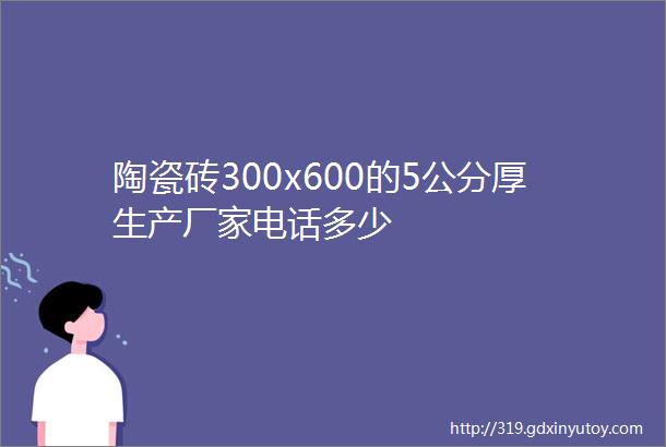 陶瓷砖300x600的5公分厚生产厂家电话多少